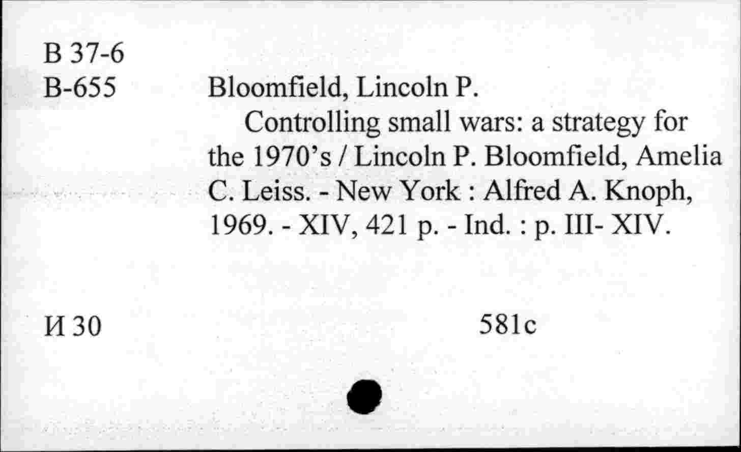 ﻿B 37-6
B-655
Bloomfield, Lincoln P.
Controlling small wars: a strategy for the 1970’s I Lincoln P. Bloomfield, Amelia C. Leiss. - New York : Alfred A. Knoph, 1969. - XIV, 421 p. - Ind.: p. Ill- XIV.
M30
581c